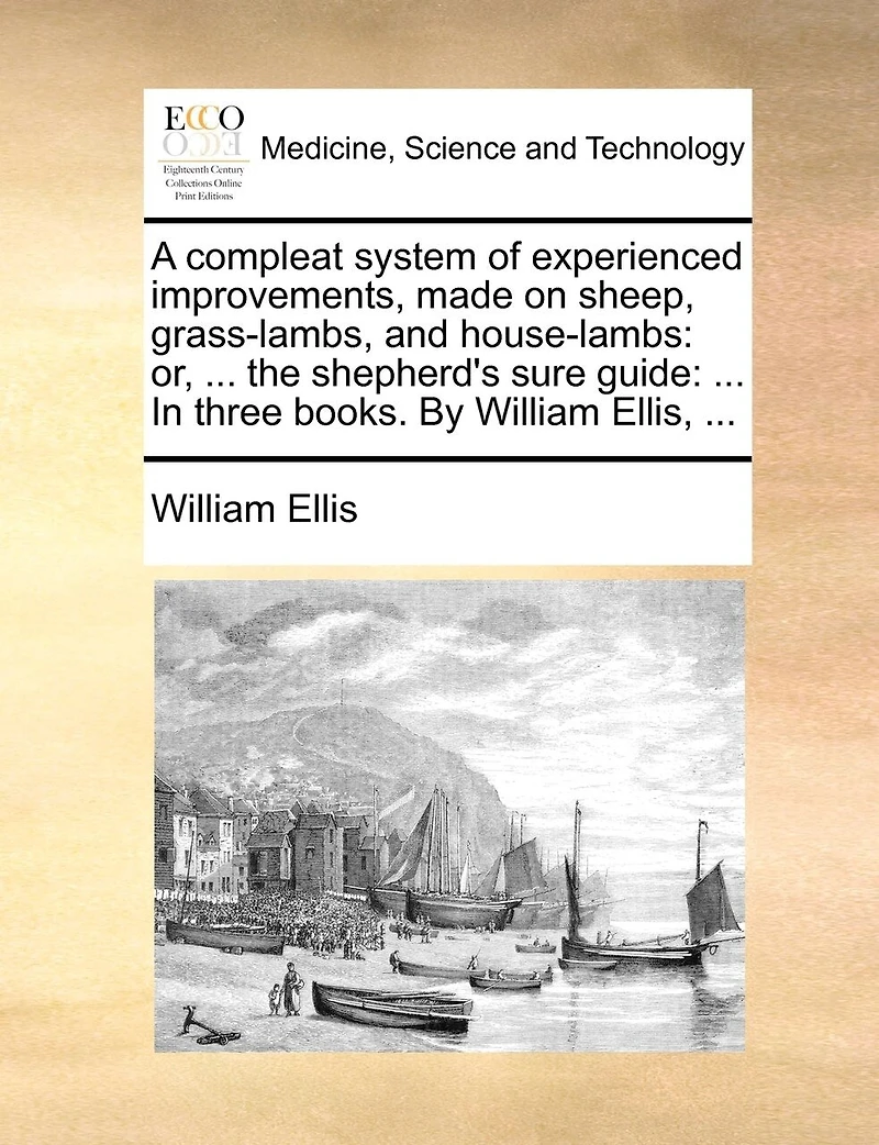A Compleat System of Experienced Improvements, Made on Sheep, Grass-lambs, and House-lambs: Or, ... the Shepherd's Sure Guide: Three Books. By William Ellis,