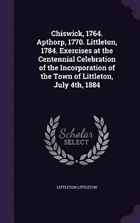 Chiswick, 1764. Apthorp, 1770. Littleton, 1784. Exercises at the Centennial Celebration of Incorporation Town July 4th, 1884