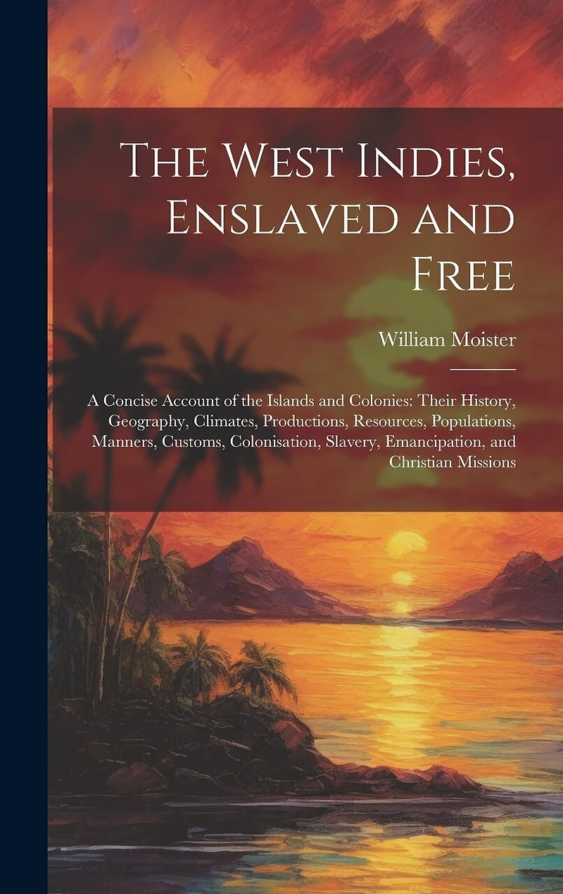The West Indies, Enslaved and Free: A Concise Account of the Islands and Colonies: Their History, Geography, Climates, Productions, Resources, Populations, Manners, Customs, Colonisation, Slavery, Emancipation, and Christian Missions