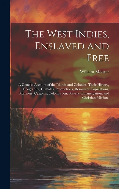 The West Indies, Enslaved and Free: A Concise Account of the Islands and Colonies: Their History, Geography, Climates, Productions, Resources, Populations, Manners, Customs, Colonisation, Slavery, Emancipation, and Christian Missions