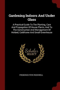 Gardening Indoors And Under Glass: A Practical Guide To The Planting, Care Propagation Of House Plants, Construction An