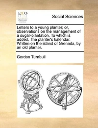 Letters To A Young Planter; Or, Observations On The Management Of A Sugar-plantation. To Which Is Added, The Planter's Kalendar. Written On The Island Of Grenada, By An Old Planter.