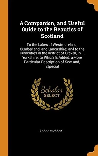 A Companion, and Useful Guide to the Beauties of Scotland: Lakes Westmoreland, Cumberland, Lancashire; Curiosities District