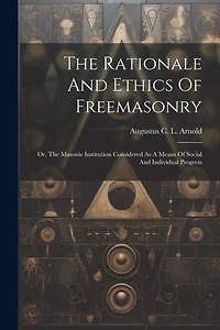 The Rationale And Ethics Of Freemasonry: Or, The Masonic Institution Considered As A Means Of Social And Individual Progress