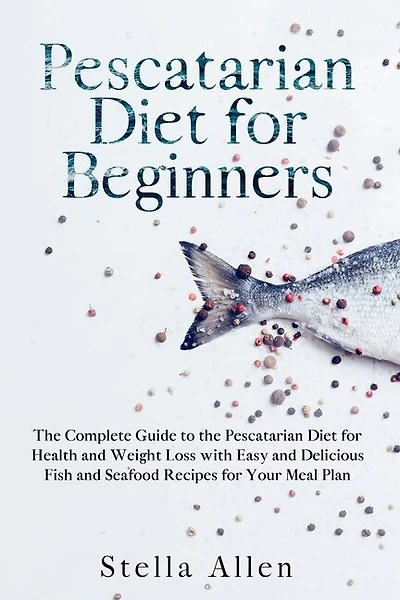 Pescatarian Diet For Beginners: The Complete Guide To The Pescatarian Diet For Health And Weight Loss With Easy And Delicious Fish