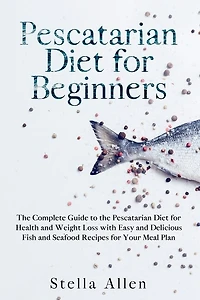 Pescatarian Diet For Beginners: The Complete Guide To The Pescatarian Diet For Health And Weight Loss With Easy And Delicious Fish