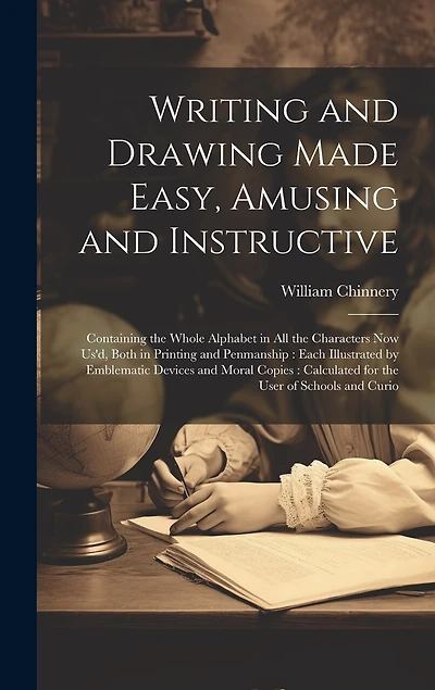 Writing and Drawing Made Easy, Amusing and Instructive: Containing the Whole Alphabet in all the Characters now us'd, Both in Printing and Penmanship: Each Illustrated by Emblematic Devices and Moral Copies: Calculated for the User of Schools and Curio