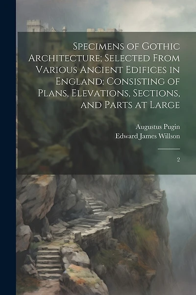 Specimens of Gothic Architecture; Selected From Various Ancient Edifices in England: Consisting of Plans, Elevations, Sections, and Parts at Large: 2