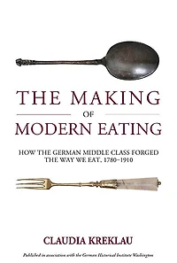 The Making of Modern Eating: How the German Middle Class Forged the Way We Eat, 1780-1910
