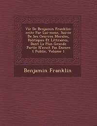 Vie de Benjamin Franklin: Crite Par Lui-M Me, Suivie de Ses Oeuvres Morales, Politiques Et Litt Raires, Dont La Plus Grande Partie N'Avoit Pas Encore T Publi E, Volume 1