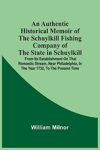 An Authentic Historical Memoir Of The Schuylkill Fishing Company Of The State In Schuylkill: From Its Establishment On That Romantic Stream, Near Philadelphia, In The Year 1732, To The Present Time