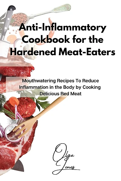 Anti-inflammatory Cookbook For The Hardened Meat-eaters: Mouthwatering Recipes To Reduce Inflammation In The Body By Cooking Delicious Red Meat