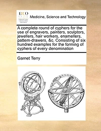 A Complete Round of Cyphers for the use Engravers, Painters, Sculptors, Jewellers, Hair Workers, Enamellers, Pattern-drawers, &c. Consisting six Hundred Examples Forming Every Denomination
