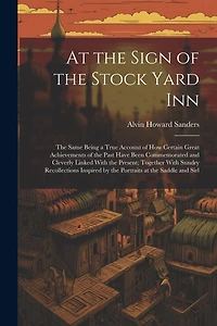 At the Sign of the Stock Yard Inn: The Same Being a True Account of How Certain Great Achievements of the Past Have Been Commemorated and Cleverly Linked With the Present; Together With Sundry Recollections Inspired by the Portraits at the Saddle and Sirl