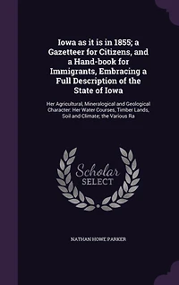 Iowa as it is 1855; a Gazetteer for Citizens, and Hand-book Immigrants, Embracing Full Description of the State Iowa: Her Agricultural, Mineralogical Geological Character: Water Courses, Timber Lands, Soil Climate; Various Ra