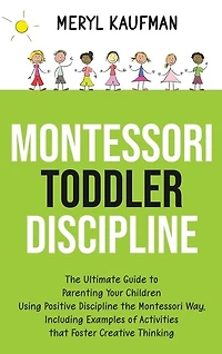 Montessori Toddler Discipline: The Ultimate Guide to Parenting Your Children Using Positive Discipline the Montessori Way, Including Examples of Activities that Foster Creative Thinking