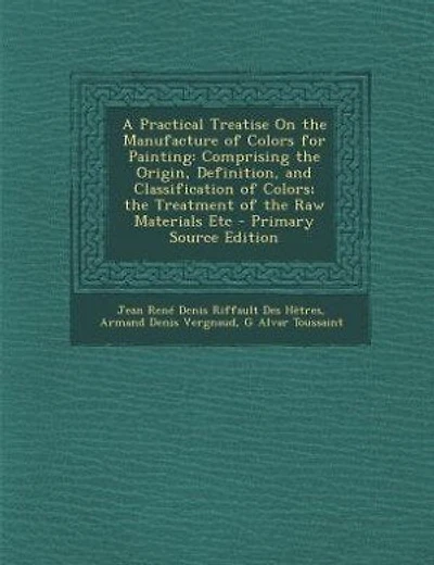 A Practical Treatise On the Manufacture of Colors for Painting: Comprising the Origin, Definition, and Classification of Colors; the Treatment of the Raw Materials