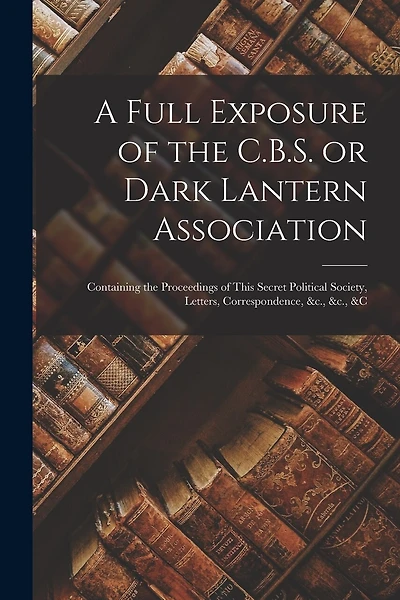 A Full Exposure of the C.B.S. or Dark Lantern Association [microform]: Containing the Proceedings of This Secret Political Society, Letters, Correspondence, &c., &c., &c