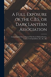 A Full Exposure of the C.B.S. or Dark Lantern Association [microform]: Containing the Proceedings of This Secret Political Society, Letters, Correspondence, &c., &c., &c