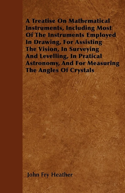 A Treatise On Mathematical Instruments, Including Most Of The Instruments Employed In Drawing, For Assisting The Vision, In Surveying And Levelling, In Pratical Astronomy, And For Measuring The Angles Of Crystals