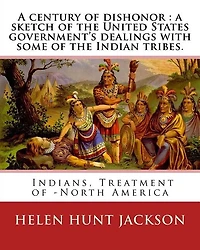A Century Of Dishonor: A Sketch Of The United States Government's Dealings With Some Of The Indian Tribes. By: Helen Hunt