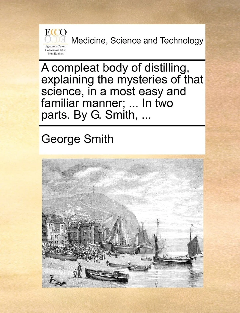 a Compleat Body of Distilling, Explaining the Mysteries That Science, Most Easy and Familiar Manner; Containing an Exact Accurate Method Making all Compound Cordial-waters now use, ... two Parts. By George Smith,