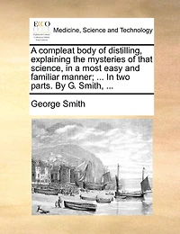 a Compleat Body of Distilling, Explaining the Mysteries That Science, Most Easy and Familiar Manner; Containing an Exact Accurate Method Making all Compound Cordial-waters now use, ... two Parts. By George Smith,