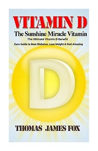 Vitamin D - The Sunshine Miracle Vitamin: The Ultimate Vitamin D Benefit and Cure Guide to Beat Diabetes, Lose Weight and Feel Amazing