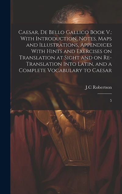 Caesar, De Bello Gallico Book V.: With Introduction, Notes, Maps and Illustrations, Appendices With Hints and Exercises on Translation at Sight and on Re-Translation Into Latin, and a Complete Vocabulary to Caesar: 5