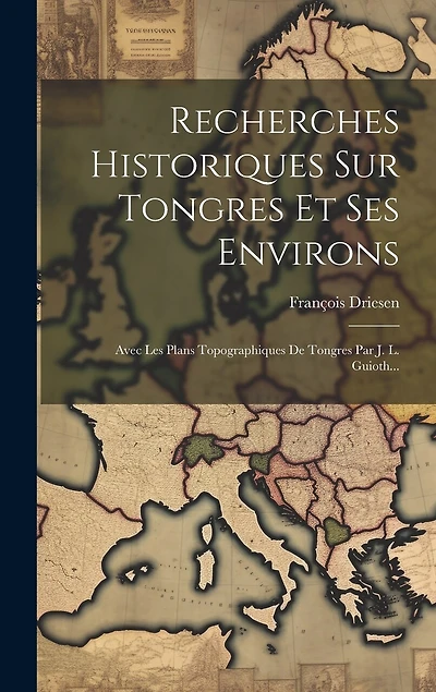 Recherches Historiques Sur Tongres Et Ses Environs: Avec Les Plans Topographiques De Tongres Par J. L. Guioth...