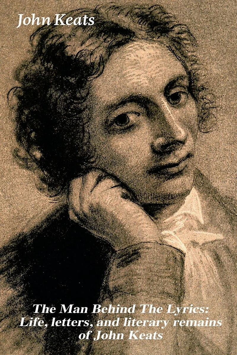the Man Behind Lyrics: Life, letters, and literary remains of John Keats: Complete Letters Two Extensive Biographies one most beloved English Romantic poets