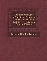 The idle thoughts of an idle fellow, a book for an idle holiday  - Primary Source Edition