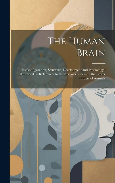 The Human Brain: Its Configuration, Structure, Development and Physiology: Illustrated by References to the Nervous System in the Lower Orders of Animals