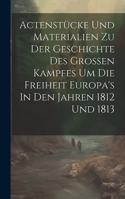 Actenstücke Und Materialien Zu Der Geschichte Des Großen Kampfes Um Die Freiheit Europa's In Den Jahren 1812 Und 1813