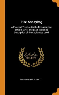 Fire Assaying: A Practical Treatise On the Fire Assaying of Gold, Silver and Lead, Including Description of the Ap