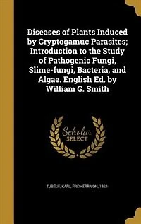 Diseases of Plants Induced by Cryptogamuc Parasites; Introduction to the Study Pathogenic Fungi, Slime-fungi, Bacteria, and Algae. English Ed. William G. Smith