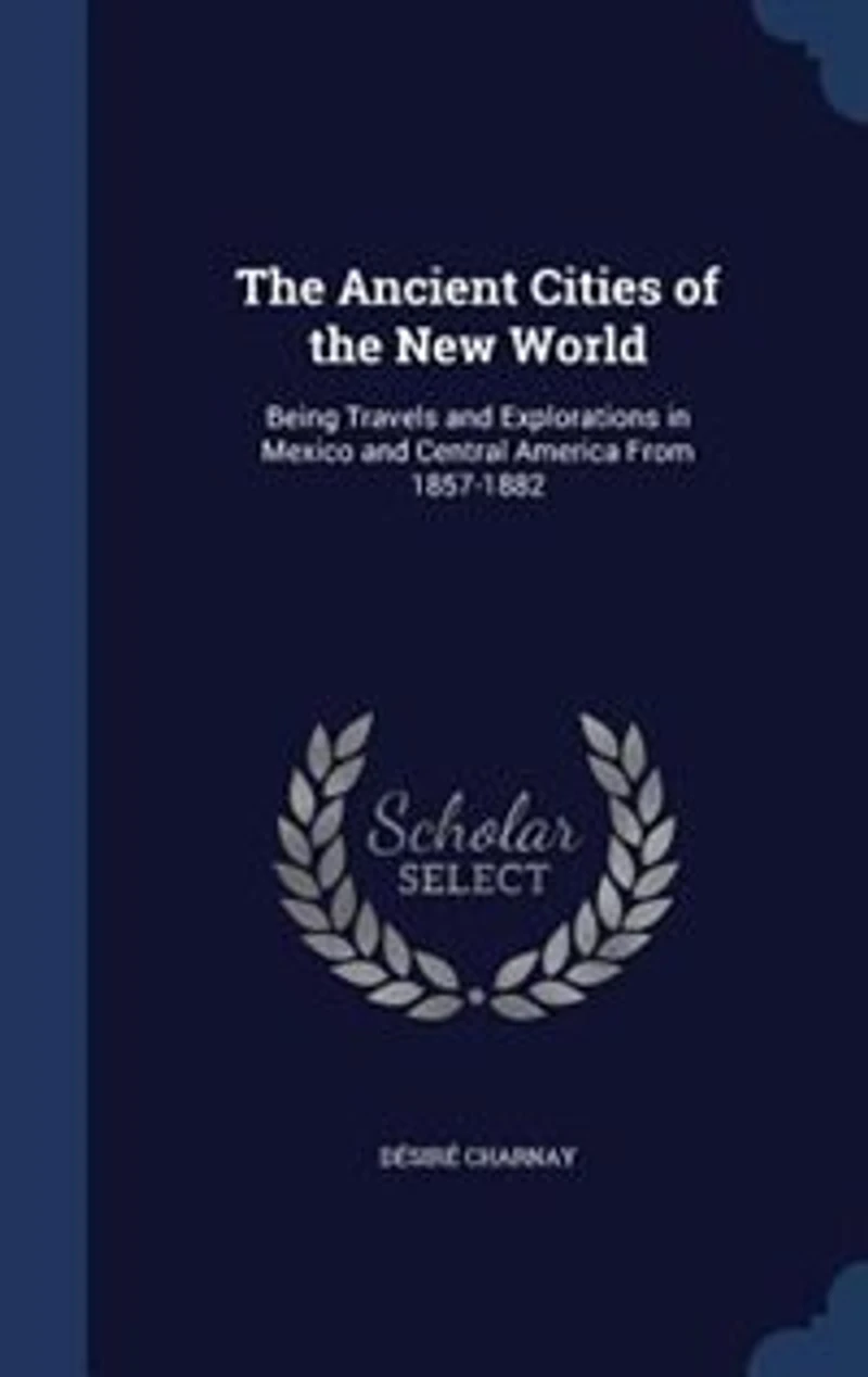 The Ancient Cities of the New World: Being Travels and Explorations in Mexico and Central America From 1857-1882