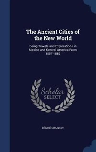 The Ancient Cities of the New World: Being Travels and Explorations in Mexico and Central America From 1857-1882