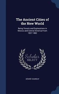 The Ancient Cities of the New World: Being Travels and Explorations in Mexico and Central America From 1857-1882