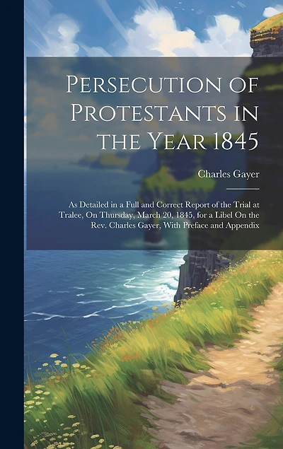 Persecution of Protestants in the Year 1845: As Detailed in a Full and Correct Report of the Trial at Tralee, On Thursday, March 20, 1845, for a Libel On the Rev. Charles Gayer, With Preface and Appendix