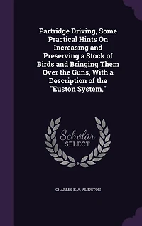 Partridge Driving, Some Practical Hints On Increasing and Preserving a Stock of Birds and Bringing Them Over the Guns, With a Description of the "Euston System,"
