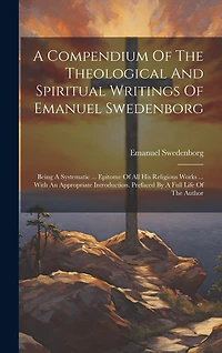 A Compendium Of The Theological And Spiritual Writings Of Emanuel Swedenborg: Being A Systematic ... Epitome Of All His Religious Works ... With An Appropriate Introduction. Prefaced By A Full Life Of The Author