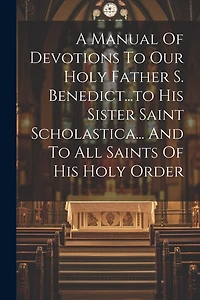 A Manual Of Devotions To Our Holy Father S. Benedict...to His Sister Saint Scholastica... And To All Saints Of His Holy Order