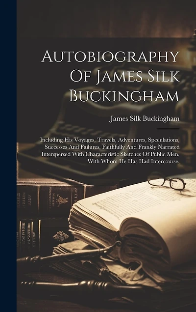 Autobiography Of James Silk Buckingham: Including His Voyages, Travels, Adventures, Speculations, Successes And Failures, Faithfully And Frankly Narrated Interspersed With Characteristic Sketches Of Public Men, With Whom He Has Had Intercourse,