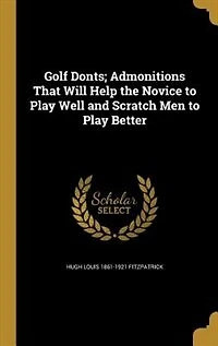 Golf Donts: Admonitions That Will Help the Novice to Play Well and Scratch Men Better (Classic Reprint)