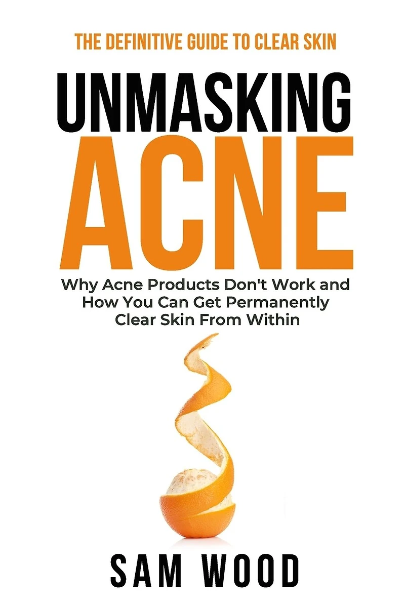 Unmasking Acne: The Definitive Guide to Clear Skin: Why Acne Products Don't Work and How You Can Get Permanently Clear Skin from Within