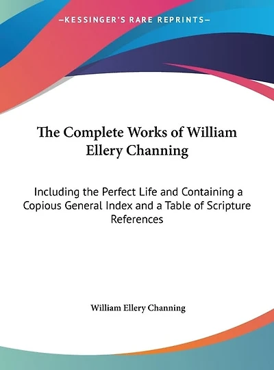 The Complete Works of William Ellery Channing: Including the Perfect Life and Containing a Copious General Index and a Table of Scripture References