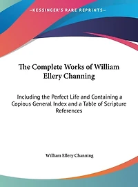 The Complete Works of William Ellery Channing: Including the Perfect Life and Containing a Copious General Index and a Table of Scripture References