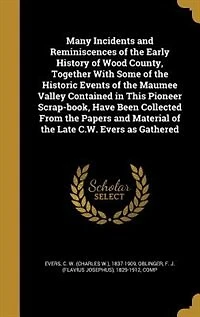 Many Incidents and Reminiscences of the Early History Wood County: Together With Some Historic Events Maumee Valley Contained This Pioneer Scrap-Book