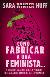 cómo fabricar a una feminista...: y rescatarla de la prisión falsa libertad que se le prometió